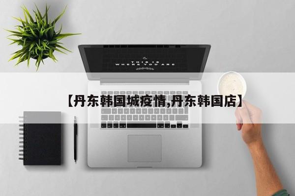 【丹东韩国城疫情,丹东韩国店】