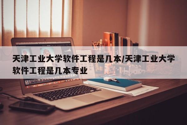 天津工业大学软件工程是几本/天津工业大学软件工程是几本专业