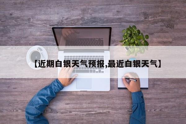 【近期白银天气预报,最近白银天气】