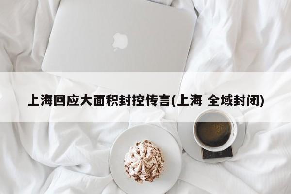 上海回应大面积封控传言(上海 全域封闭)