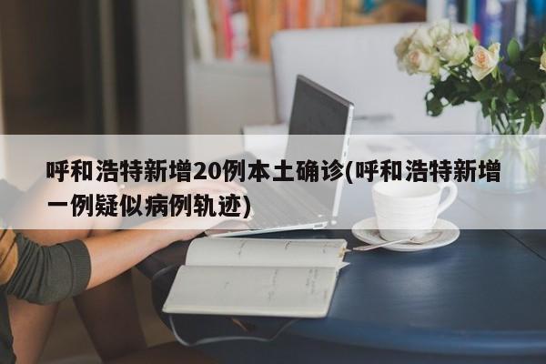 呼和浩特新增20例本土确诊(呼和浩特新增一例疑似病例轨迹)