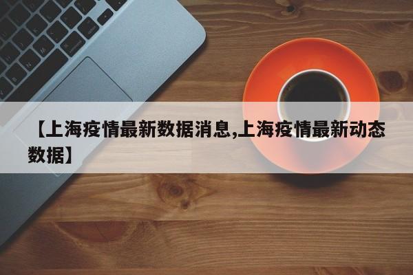 【上海疫情最新数据消息,上海疫情最新动态数据】