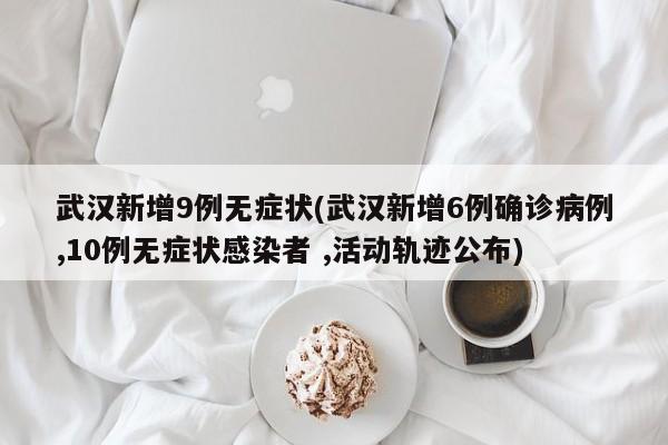 武汉新增9例无症状(武汉新增6例确诊病例,10例无症状感染者 ,活动轨迹公布)