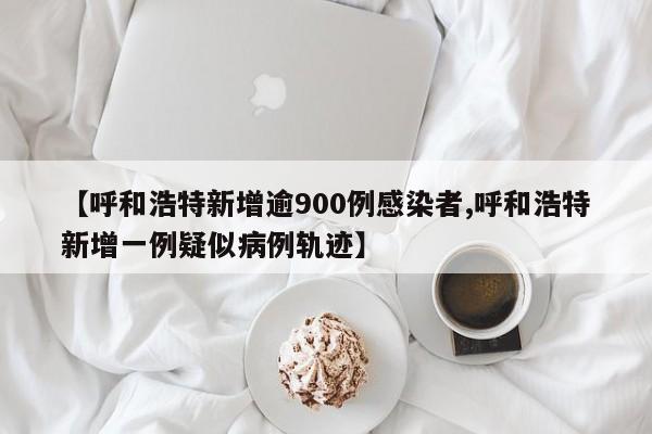 【呼和浩特新增逾900例感染者,呼和浩特新增一例疑似病例轨迹】