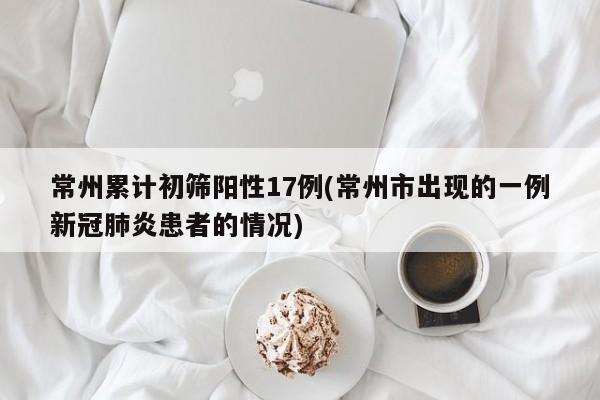 常州累计初筛阳性17例(常州市出现的一例新冠肺炎患者的情况)
