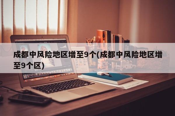 成都中风险地区增至9个(成都中风险地区增至9个区)