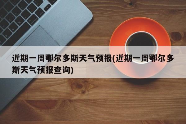 近期一周鄂尔多斯天气预报(近期一周鄂尔多斯天气预报查询)