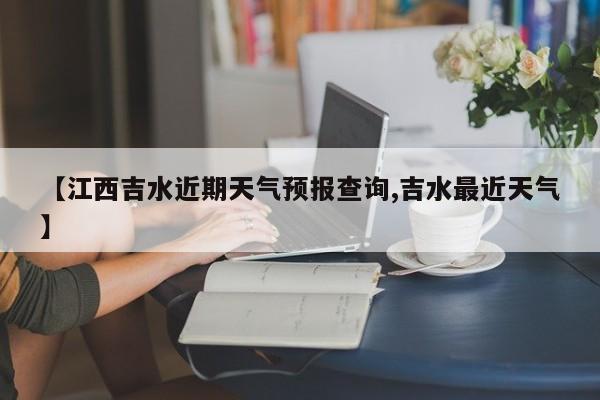 【江西吉水近期天气预报查询,吉水最近天气】