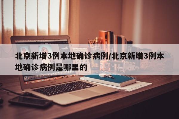 北京新增3例本地确诊病例/北京新增3例本地确诊病例是哪里的
