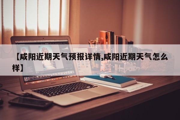 【咸阳近期天气预报详情,咸阳近期天气怎么样】