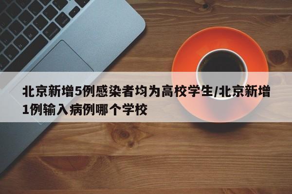 北京新增5例感染者均为高校学生/北京新增1例输入病例哪个学校