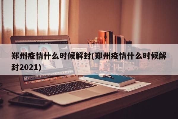 郑州疫情什么时候解封(郑州疫情什么时候解封2021)