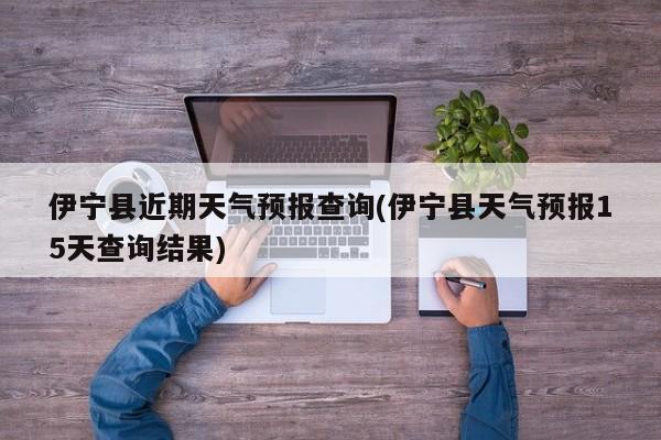 伊宁县近期天气预报查询(伊宁县天气预报15天查询结果)