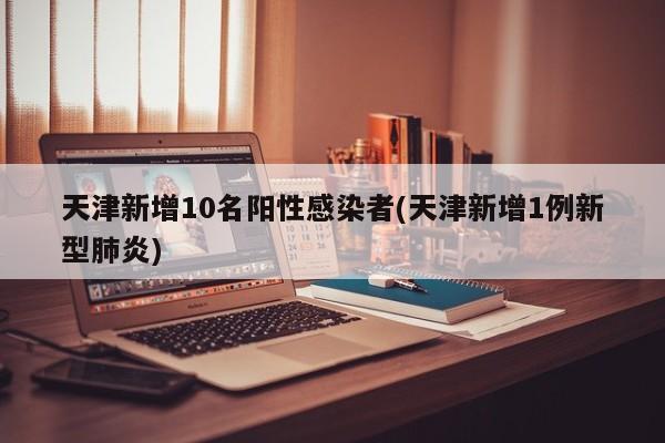 天津新增10名阳性感染者(天津新增1例新型肺炎)