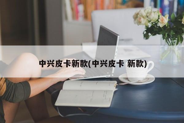 中兴皮卡新款(中兴皮卡 新款)