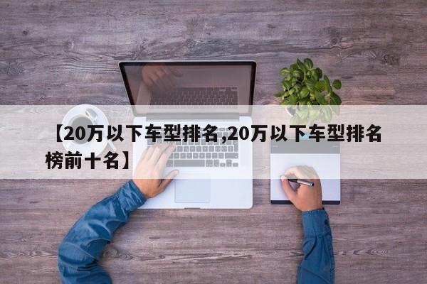 【20万以下车型排名,20万以下车型排名榜前十名】