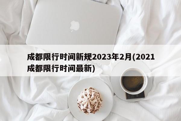 成都限行时间新规2023年2月(2021成都限行时间最新)