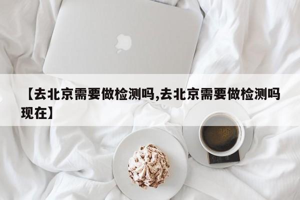【去北京需要做检测吗,去北京需要做检测吗现在】