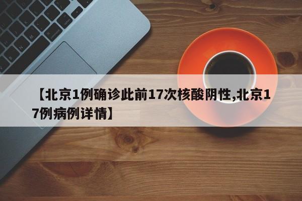 【北京1例确诊此前17次核酸阴性,北京17例病例详情】