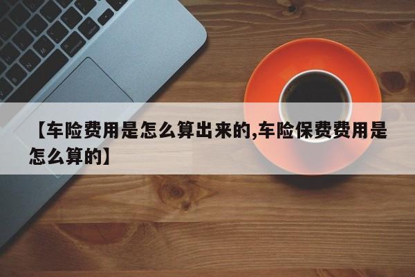 【车险费用是怎么算出来的,车险保费费用是怎么算的】
