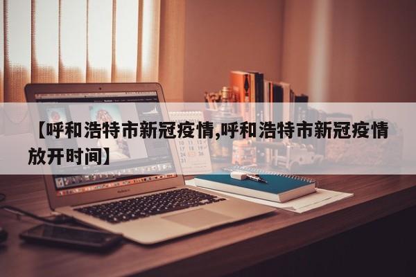 【呼和浩特市新冠疫情,呼和浩特市新冠疫情放开时间】