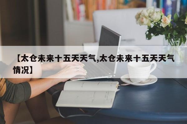 【太仓未来十五天天气,太仓未来十五天天气情况】