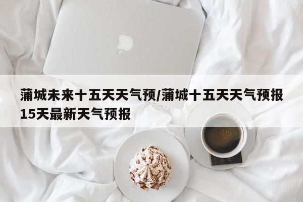 蒲城未来十五天天气预/蒲城十五天天气预报15天最新天气预报