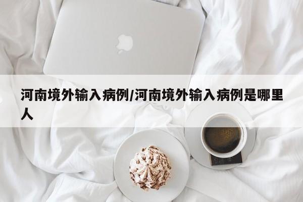 河南境外输入病例/河南境外输入病例是哪里人
