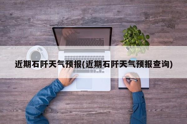 近期石阡天气预报(近期石阡天气预报查询)