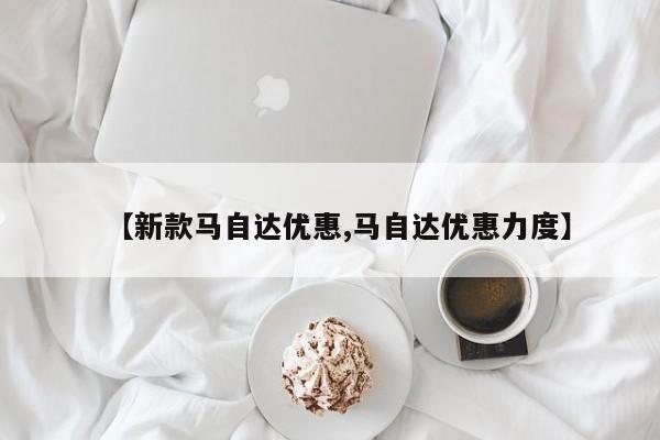 【新款马自达优惠,马自达优惠力度】