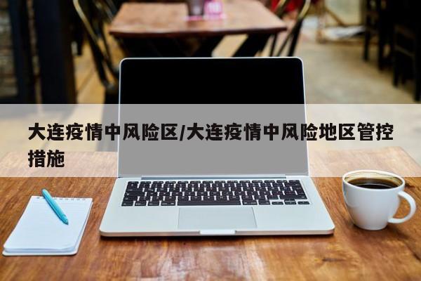 大连疫情中风险区/大连疫情中风险地区管控措施