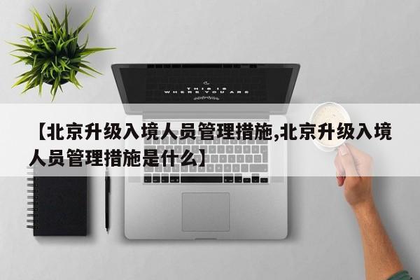 【北京升级入境人员管理措施,北京升级入境人员管理措施是什么】