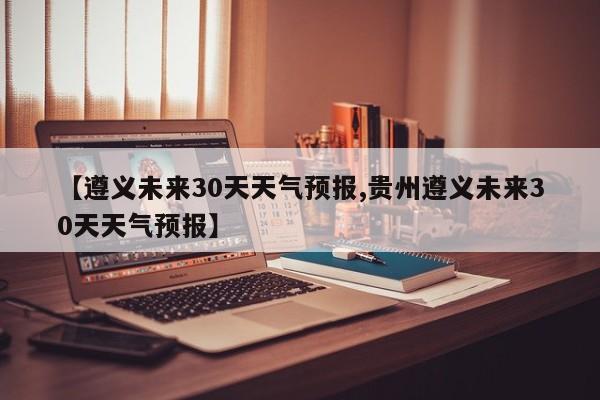 【遵义未来30天天气预报,贵州遵义未来30天天气预报】