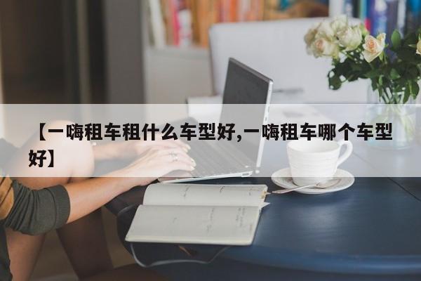 【一嗨租车租什么车型好,一嗨租车哪个车型好】