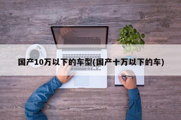 国产10万以下的车型(国产十万以下的车)