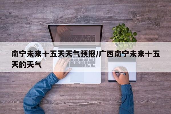 南宁未来十五天天气预报/广西南宁未来十五天的天气