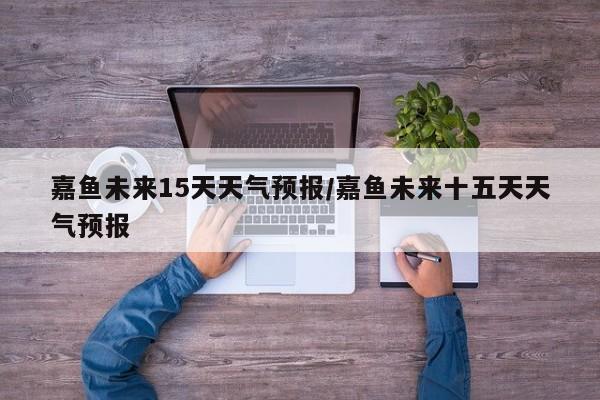 嘉鱼未来15天天气预报/嘉鱼未来十五天天气预报