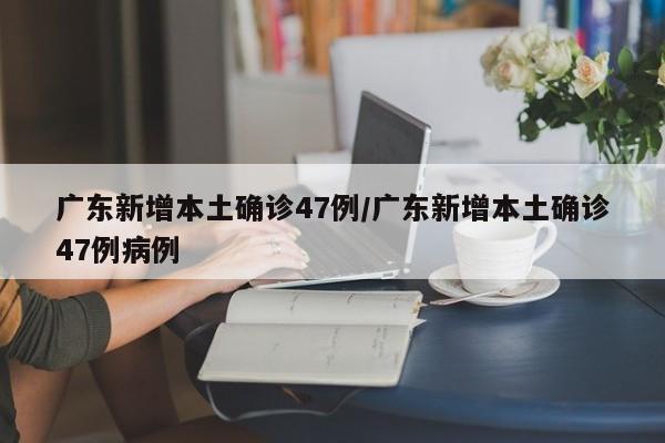 广东新增本土确诊47例/广东新增本土确诊47例病例