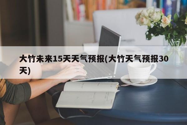大竹未来15天天气预报(大竹天气预报30天)