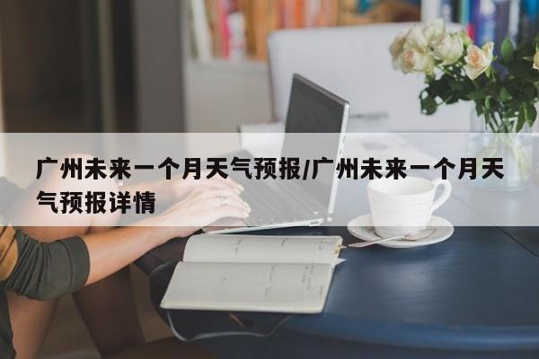 广州未来一个月天气预报/广州未来一个月天气预报详情