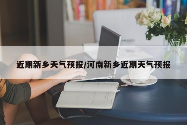 近期新乡天气预报/河南新乡近期天气预报