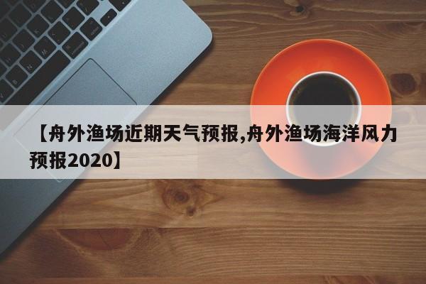【舟外渔场近期天气预报,舟外渔场海洋风力预报2020】