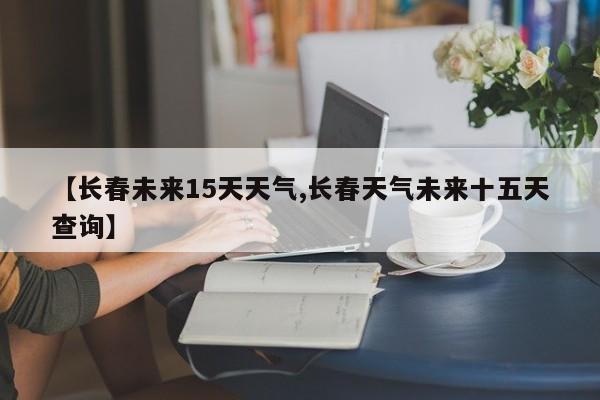 【长春未来15天天气,长春天气未来十五天查询】
