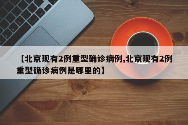 【北京现有2例重型确诊病例,北京现有2例重型确诊病例是哪里的】