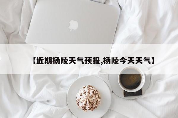 【近期杨陵天气预报,杨陵今天天气】