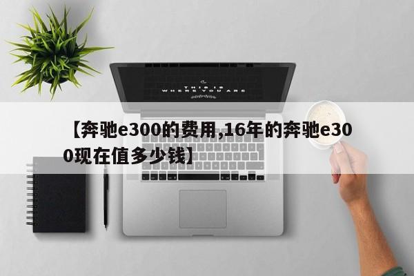 【奔驰e300的费用,16年的奔驰e300现在值多少钱】