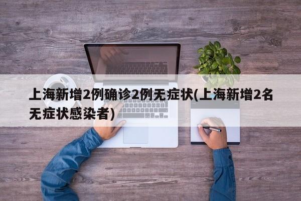 上海新增2例确诊2例无症状(上海新增2名无症状感染者)