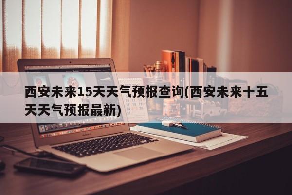 西安未来15天天气预报查询(西安未来十五天天气预报最新)