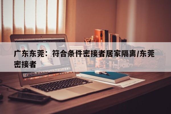 广东东莞：符合条件密接者居家隔离/东莞 密接者