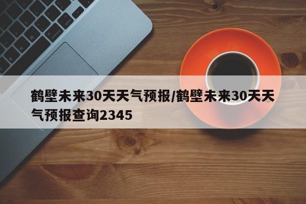 鹤壁未来30天天气预报/鹤壁未来30天天气预报查询2345